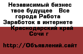 Независимый бизнес-твое будущее - Все города Работа » Заработок в интернете   . Краснодарский край,Сочи г.